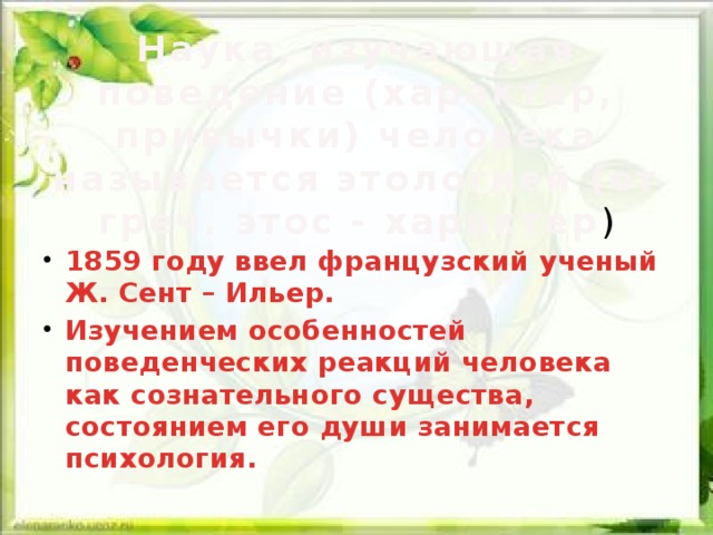 Наука, изучающая поведение (характер, привычки) человека называется этологией (от греч. этос - характер ) 1859 году ввел французский ученый Ж. Сент – Ильер. Изучением особенностей поведенческих реакций человека как сознательного существа, состоянием его души занимается психология.  