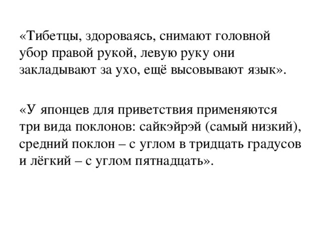 «Тибетцы, здороваясь, снимают головной убор правой рукой, левую руку они закладывают за ухо, ещё высовывают язык». «У японцев для приветствия применяются три вида поклонов: сайкэйрэй (самый низкий), средний поклон – с углом в тридцать градусов и лёгкий – с углом пятнадцать». 