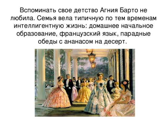 Вспоминать свое детство Агния Барто не любила. Семья вела типичную по тем временам интеллигентную жизнь: домашнее начальное образование, французский язык, парадные обеды с ананасом на десерт. 
