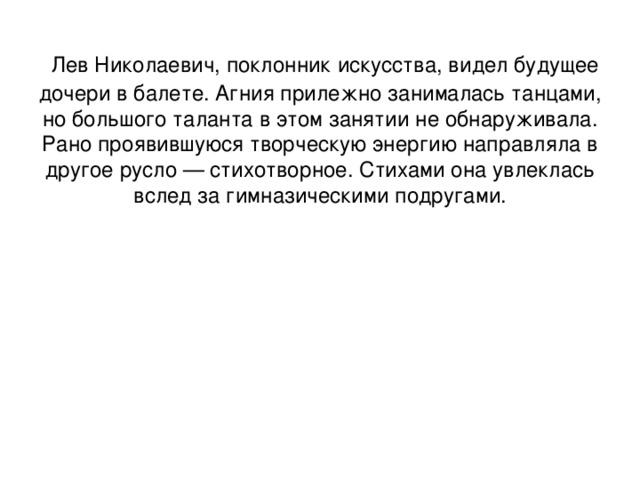  Лев Николаевич, поклонник искусства, видел будущее дочери в балете. Агния прилежно занималась танцами, но большого таланта в этом занятии не обнаруживала. Рано проявившуюся творческую энергию направляла в другое русло — стихотворное. Стихами она увлеклась вслед за гимназическими подругами. 