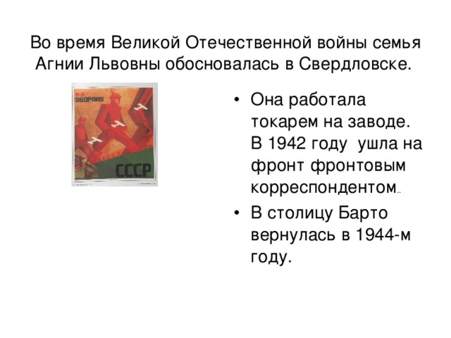 Во время Великой Отечественной войны семья Агнии Львовны обосновалась в Свердловске.  Она работала токарем на заводе. В 1942 году ушла на фронт фронтовым корреспондентом .. В столицу Барто вернулась в 1944-м году. 