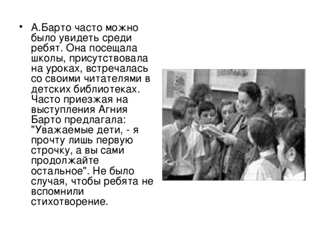 А.Барто часто можно было увидеть среди ребят. Она посещала школы, присутствовала на уроках, встречалась со своими читателями в детских библиотеках. Часто приезжая на выступления Агния Барто предлагала: 