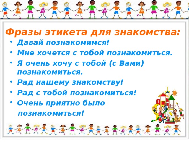 Фразы этикета для знакомства: Давай познакомимся! Мне хочется с тобой познакомиться. Я очень хочу с тобой (с Вами) познакомиться. Рад нашему знакомству! Рад с тобой познакомиться! Очень приятно было  познакомиться!  