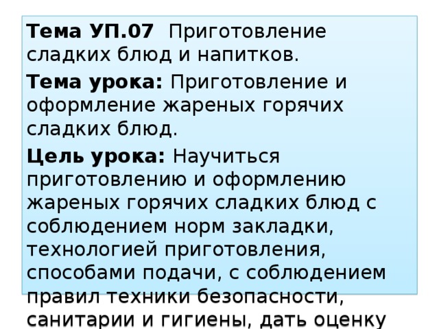 Тема УП.07 Приготовление сладких блюд и напитков. Тема урока: Приготовление и оформление жареных горячих сладких блюд. Цель урока: Научиться приготовлению и оформлению жареных горячих сладких блюд с соблюдением норм закладки, технологией приготовления, способами подачи, с соблюдением правил техники безопасности, санитарии и гигиены, дать оценку качества блюда. 