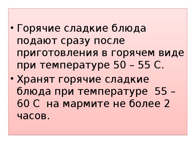 Горячие сладкие блюда подают сразу после приготовления в горячем виде при температуре 50 – 55 С. Хранят горячие сладкие блюда при температуре 55 – 60 С на мармите не более 2 часов. 