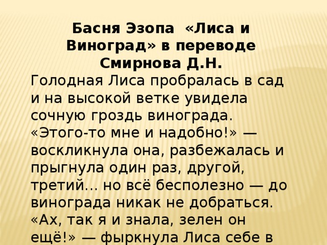 Басня Эзопа «Лиса и Виноград» в переводе Смирнова Д.Н. Голодная Лиса пробралась в сад и на высокой ветке увидела сочную гроздь винограда. «Этого-то мне и надобно!» — воскликнула она, разбежалась и прыгнула один раз, другой, третий... но всё бесполезно — до винограда никак не добраться. «Ах, так я и знала, зелен он ещё!» — фыркнула Лиса себе в оправдание и заспешила прочь. 