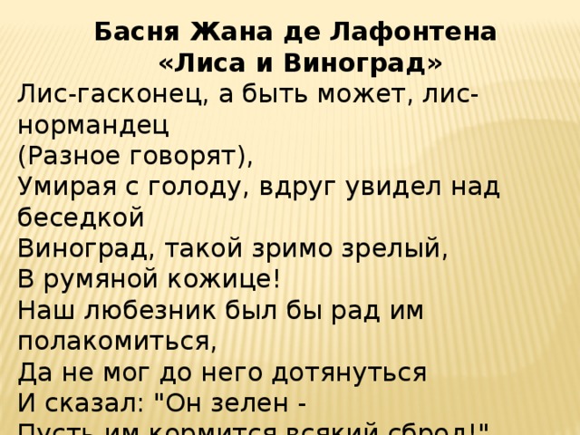 Басня Жана де Лафонтена  «Лиса и Виноград» Лис-гасконец, а быть может, лис-нормандец  (Разное говорят),  Умирая с голоду, вдруг увидел над беседкой  Виноград, такой зримо зрелый,  В румяной кожице!  Наш любезник был бы рад им полакомиться,  Да не мог до него дотянуться  И сказал: 