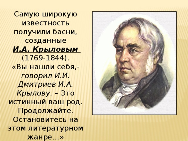 Самую широкую известность получили басни, созданные  И.А. Крыловым (1769-1844). «Вы нашли себя,- говорил И.И. Дмитриев И.А. Крылову . – Это истинный ваш род. Продолжайте. Остановитесь на этом литературном жанре…» 