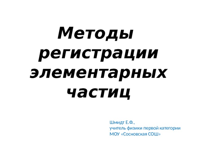 Методы регистрации элементарных частиц Шмидт Е.Ф., учитель физики первой категории МОУ «Сосновская СОШ» 