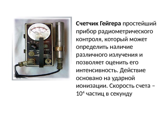 Счетчик Гейгера простейший прибор радиометрического контроля, который может определить наличие различного излучения и позволяет оценить его интенсивность. Действие основано на ударной ионизации. Скорость счета – 10 4 частиц в секунду 