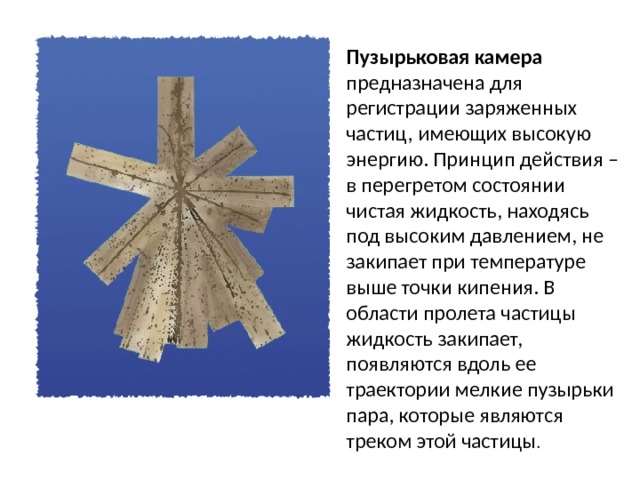 Пузырьковая камера предназначена для регистрации заряженных частиц, имеющих высокую энергию. Принцип действия – в перегретом состоянии чистая жидкость, находясь под высоким давлением, не закипает при температуре выше точки кипения. В области пролета частицы жидкость закипает, появляются вдоль ее траектории мелкие пузырьки пара, которые являются треком этой частицы .   