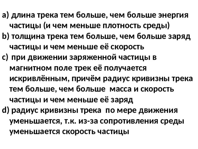  длина трека тем больше, чем больше энергия частицы (и чем меньше плотность среды)‏  толщина трека тем больше, чем больше заряд частицы и чем меньше её скорость  при движении заряженной частицы в магнитном поле трек её получается искривлённым, причём радиус кривизны трека тем больше, чем больше масса и скорость частицы и чем меньше её заряд  радиус кривизны трека по мере движения уменьшается, т.к. из-за сопротивления среды уменьшается скорость частицы 