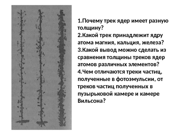 Почему трек ядер имеет разную толщину? Какой трек принадлежит ядру атома магния, кальция, железа? Какой вывод можно сделать из сравнения толщины треков ядер атомов различных элементов? Чем отличаются треки частиц, полученные в фотоэмульсии, от треков частиц полученных в пузырьковой камере и камере Вильсона?   