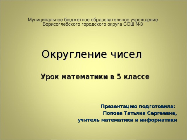 Муниципальное бюджетное образовательное учреждение Борисоглебского городского округа СОШ №3 Округление чисел     Урок математики в 5 классе   Презентацию подготовила: Попова Татьяна Сергеевна, учитель математики и информатики 