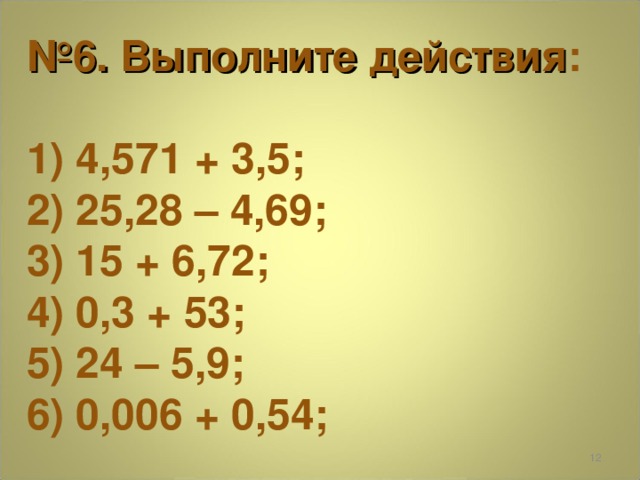 № 6. Выполните действия :  1) 4,571 + 3,5; 2) 25,28 – 4,69; 3) 15 + 6,72; 4) 0,3 + 53; 5) 24 – 5,9; 6) 0,006 + 0,54;  