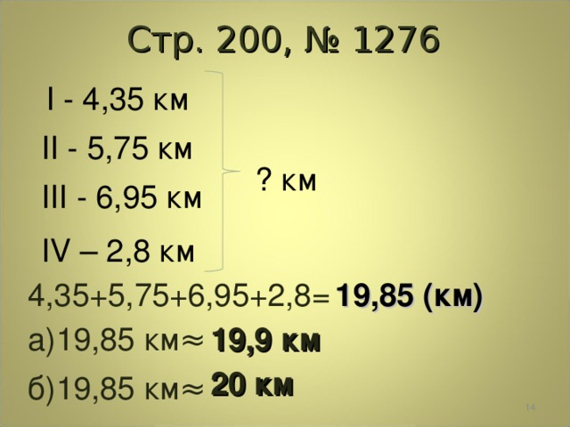 Стр. 200, № 1276 I - 4 , 35 км II - 5 , 75 км ? км III - 6 , 95 км IV – 2 , 8 км 4,35+5,75+6,95+2,8= 19,85 (км) а)19,85 км ≈ 19,9 км 20 км б)19,85 км ≈  