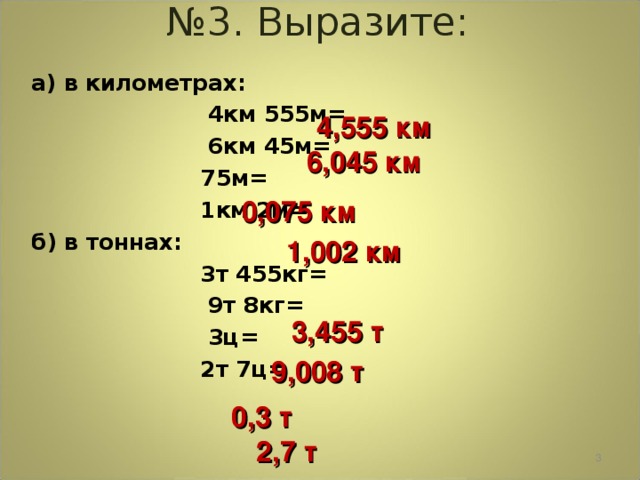 № 3. Выразите: а) в километрах:  4км 555м =  6км 45м =   75м =   1км 2м = б) в тоннах:  3т 455кг =   9т 8кг =   3ц =   2т 7ц =  4 , 55 5 км 6,045 км 0,075 км 1,002 км 3,4 5 5 т 9,008 т 0,3 т 2,7 т  