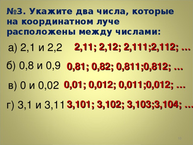 № 3. Укажите два числа, которые на координатном луче расположены между числами: 2,11; 2,12; 2,111;2,112; … а) 2,1 и 2,2 б) 0,8 и 0,9 0,81; 0,82; 0,811;0,812; … в) 0 и 0,02 0,01; 0,012; 0,011;0,012; … г) 3,1 и 3,11 3,101; 3,102; 3,103;3,104; …  