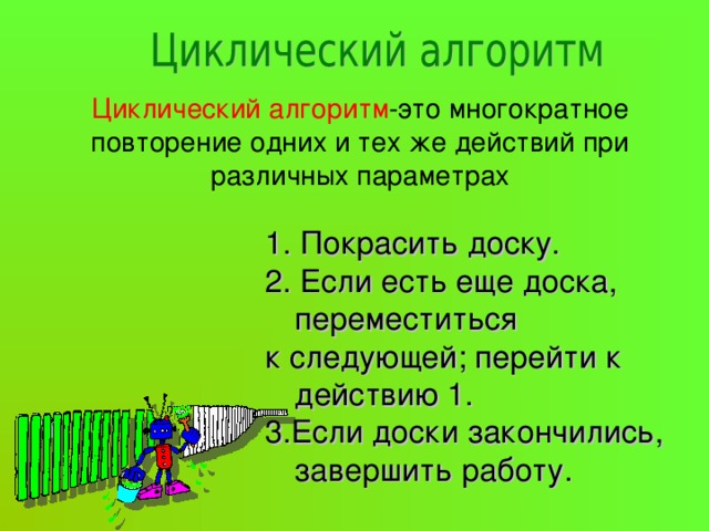 Циклический алгоритм -это многократное повторение одних и тех же действий при различных параметрах 1. Покрасить доску. 2. Если есть еще доска, переместиться к следующей; перейти к действию 1. 3.Если доски закончились, завершить работу. 