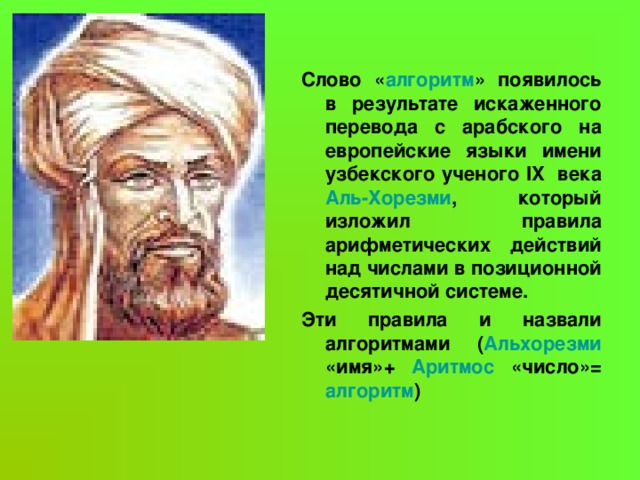 Слово « алгоритм » появилось в результате искаженного перевода с арабского на европейские языки имени узбекского ученого IX века Аль-Хорезми , который изложил правила арифметических действий над числами в позиционной десятичной системе. Эти правила и назвали алгоритмами ( Альхорезми «имя»+ Аритмос «число»= алгоритм )  