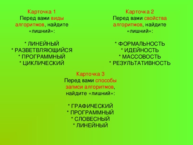  Карточка 1  Перед вами виды алгоритмов , найдите «лишний»:   * ЛИНЕЙНЫЙ  * РАЗВЕТВЛЯЮЩИЙСЯ  * ПРОГРАММНЫЙ  * ЦИКЛИЧЕСКИЙ   Карточка 2  Перед вами свойства алгоритмов , найдите «лишний»:   * ФОРМАЛЬНОСТЬ  * ИДЕЙНОСТЬ  * МАССОВОСТЬ  * РЕЗУЛЬТАТИВНОСТЬ    Карточка 3  Перед вами способы записи алгоритмов , найдите «лишний»:   * ГРАФИЧЕСКИЙ  * ПРОГРАММНЫЙ * СЛОВЕСНЫЙ  * ЛИНЕЙНЫЙ   