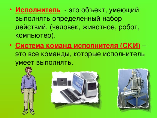 Исполнитель  - это объект, умеющий выполнять определенный набор действий. (человек, животное, робот, компьютер). Система команд исполнителя (СКИ)  – это все команды, которые исполнитель умеет выполнять. 