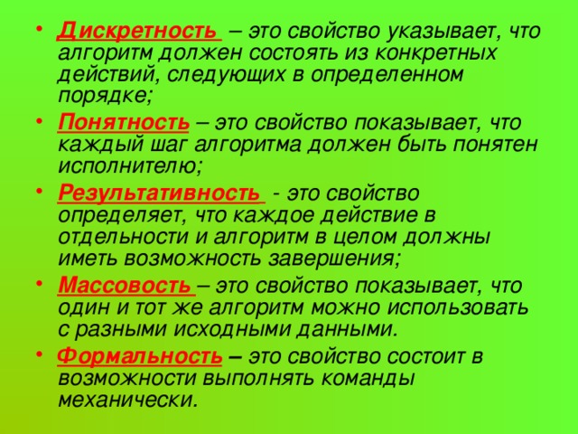 Дискретность – это свойство указывает, что алгоритм должен состоять из конкретных действий, следующих в определенном порядке; Понятность  – это свойство показывает, что каждый шаг алгоритма должен быть понятен исполнителю; Результативность  - это свойство определяет, что каждое действие в отдельности и алгоритм в целом должны иметь возможность завершения; Массовость – это свойство показывает, что один и тот же алгоритм можно использовать с разными исходными данными. Формальность – это свойство состоит в возможности выполнять команды механически. 