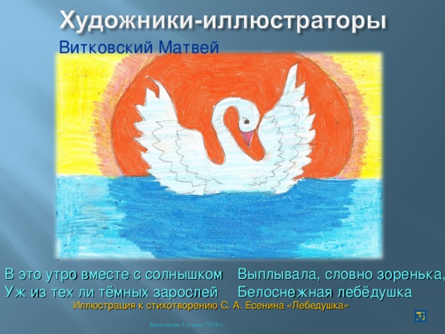 Витковский Матвей В это утро вместе с солнышком Уж из тех ли тёмных зарослей Выплывала, словно зоренька, Белоснежная лебёдушка Иллюстрация к стихотворению С. А. Есенина «Лебедушка» Власенкова 4-а класс 2016 г. 