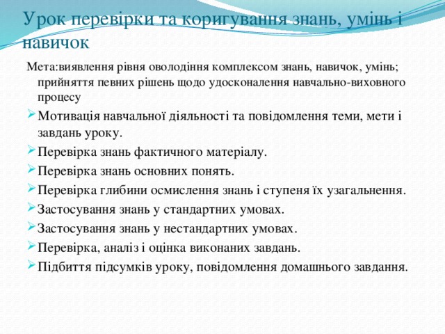 Урок перевірки та коригування знань, умінь і навичок Мета:виявлення рівня оволодіння комплексом знань, навичок, умінь; прийняття певних рішень щодо удосконалення навчально-виховного процесу Мотивація навчальної діяльності та повідомлення теми, мети і завдань уроку. Перевірка знань фактичного матеріалу. Перевірка знань основних понять. Перевірка глибини осмислення знань і ступеня їх узагальнення. Застосування знань у стандартних умовах. Застосування знань у нестандартних умовах. Перевірка, аналіз і оцінка виконаних завдань. Підбиття підсумків уроку, повідомлення домашнього завдання. 
