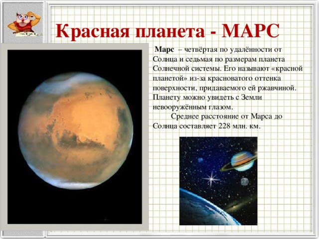 Красная планета - МАРС  Марс – четвёртая по удалённости от Солнца и седьмая по размерам планета Солнечной системы. Его называют «красной планетой» из-за красноватого оттенка поверхности, придаваемого ей ржавчиной. Планету можно увидеть с Земли невооружённым глазом.  Среднее расстояние от Марса до Солнца составляет 228 млн. км. 