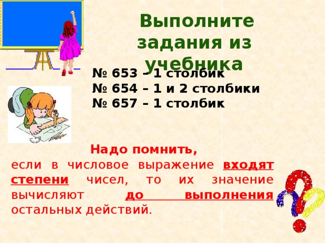  Выполните задания из учебника № 653 – 1 столбик № 654 – 1 и 2 столбики № 657 – 1 столбик  Надо помнить, если в числовое выражение входят степени чисел, то их значение вычисляют до выполнения остальных действий. 