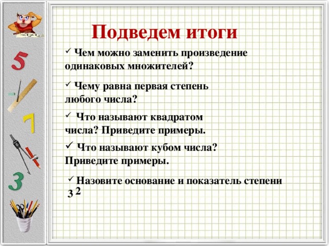 Подведем итоги  Чем можно заменить произведение одинаковых множителей?  Чему равна первая степень любого числа?  Что называют квадратом числа? Приведите примеры.  Что называют кубом числа? Приведите примеры.  Назовите основание и показатель степени 3 2 
