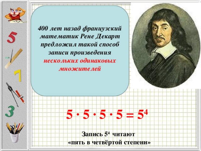 400 лет назад французский математик Рене Декарт предложил такой способ записи произведения нескольких одинаковых множителей 5 · 5 · 5 · 5 = 5 4 Запись 5 4 читают  «пять в четвёртой степени» 