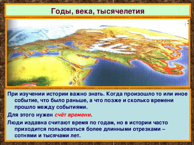 Годы, века, тысячелетия При изучении истории важно знать. Когда произошло то или иное событие, что было раньше, а что позже и сколько времени прошло между событиями. Для этого нужен счёт времени . Люди издавна считают время по годам, но в истории часто приходится пользоваться более длинными отрезками – сотнями и тысячами лет. 