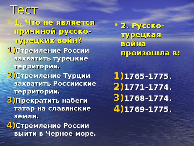 Тест 1. Что не является причиной русско-турецких войн? Стремление России захватить турецкие территории. Стремление Турции захватить Российские территории. Прекратить набеги татар на славянские земли. Стремление России выйти в Черное море. 2. Русско-турецкая война произошла в:  1765-1775. 1771-1774. 1768-1774. 1769-1775. 