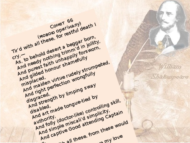  Сонет 66  (мовою оригіналу)  Tir’d with all these, for restful death I cry,—  As, to behold desert a beggar born,  And needy nothing trimm’d in jollity, And purest faith unhappily forsworn, And gilded honour shamefully misplaced, And maiden virtue rudely strumpeted, And right perfection wrongfully disgraced, And strength by limping sway disabled, And art made tongue-tied by authority, And folly (doctor-like) controlling skill,  And simple miscali’d simplicity,  And captive Good attending Captain Ill:  Tir’d with all these, from these would I be gone,  Save that, to die, I leave my love alone. 