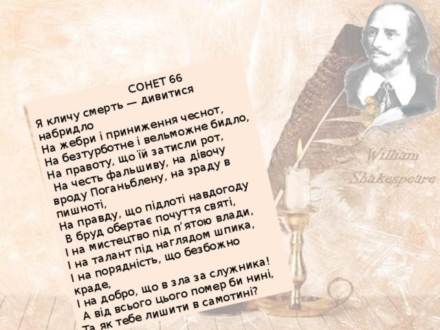 СОНЕТ 66 Я кличу смерть — дивитися набридло На жебри і приниження чеснот, На безтурботне і вельможне бидло, На правоту, що їй затисли рот,  На честь фальшиву, на дівочу вроду Поганьблену, на зраду в пишноті, На правду, що підлоті навдогоду  В бруд обертає почуття святі, І на мистецтво під п’ятою влади, І на талант під наглядом шпика, І на порядність, що безбожно краде, І на добро, що в зла за служника!  А від всього цього помер би нині, Та як тебе лишити в самотині? 
