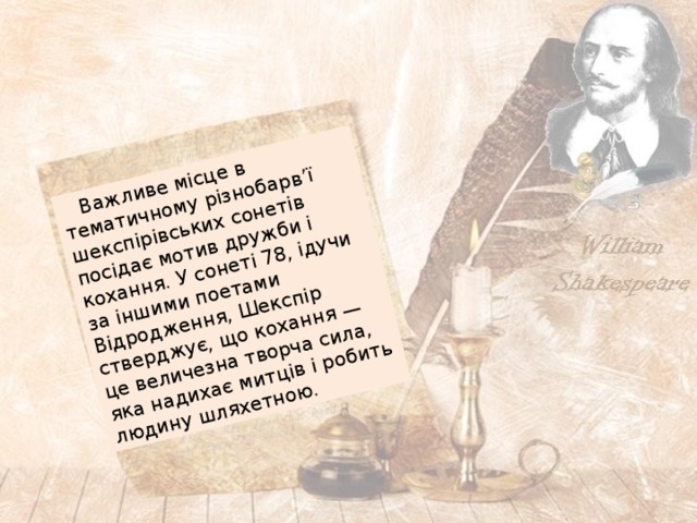  Важливе місце в тематичному різнобарв’ї шекспірівських сонетів посідає мотив дружби і кохання. У сонеті 78, ідучи за іншими поетами Відродження, Шекспір стверджує, що кохання — це величезна творча сила, яка надихає митців і робить людину шляхетною. 