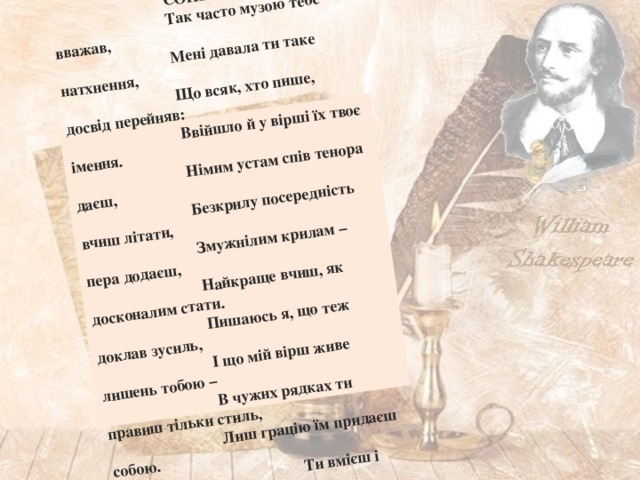 СОНЕТ 78 Так часто музою тебе вважав, Мені давала ти таке натхнення, Що всяк, хто пише, досвід перейняв: Ввійшло й у вірші їх твоє імення. Німим устам спів тенора даєш, Безкрилу посередність вчиш літати, Змужнілим крилам – пера додаєш, Найкраще вчиш, як досконалим стати. Пишаюсь я, що теж доклав зусиль, І що мій вірш живе лишень тобою – В чужих рядках ти правиш тільки стиль, Лиш грацію їм придаєш собою.  Ти вмієш і буденну прозу дня  Перетворить в мистецтва надбання . 