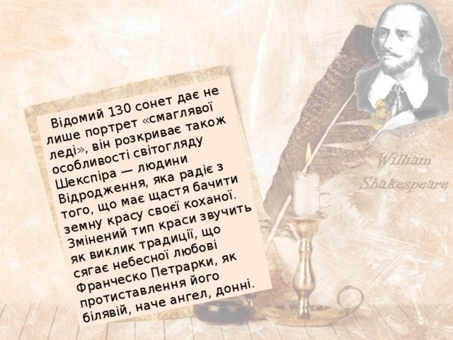  Відомий 130 сонет дає не лише портрет «смаглявої леді», він розкриває також особливості світогляду Шекспіра — людини Відродження, яка радіє з того, що має щастя бачити земну красу своєї коханої. Змінений тип краси звучить як виклик традиції, що сягає небесної любові Франческо Петрарки, як протиставлення його білявій, наче ангел, донні. 