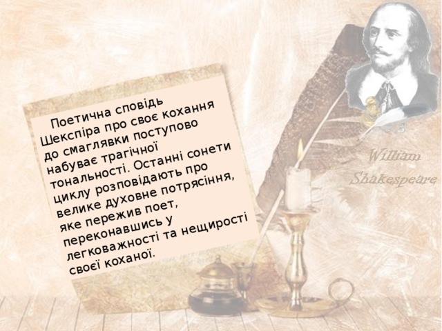  Поетична сповідь Шекспіра про своє кохання до смаглявки поступово набуває трагічної тональності. Останні сонети циклу розповідають про велике духовне потрясіння, яке пережив поет, переконавшись у легковажності та нещирості своєї коханої. 