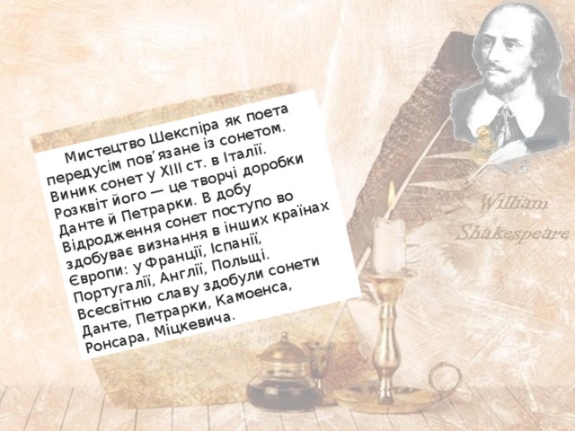  Мистецтво Шекспіра як поета передусім пов’язане із сонетом. Виник сонет у XIII ст. в Італії. Розквіт його — це творчі доробки Данте й Петрарки. В добу Відродження сонет поступо во здобуває визнання в інших країнах Європи: у Франції, Іспанії, Португалії, Англії, Польщі. Всесвітню славу здобули сонети Данте, Петрарки, Камоенса, Ронсара, Міцкевича. 