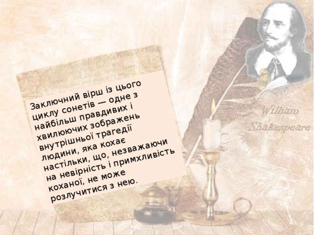 Заключний вірш із цього циклу сонетів — одне з найбільш правдивих і хвилюючих зображень внутрішньої трагедії людини, яка кохає настільки, що, незважаючи на невірність і примхливість коханої, не може розлучитися з нею. 
