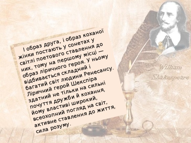 І образ друга, і образ коханої жінки постають у сонетах у світлі поетового ставлення до них, тому на першому місці — образ ліричного героя. У ньому відбивається складний і багатий світ людини Ренесансу. Ліричний герой Шекспіра здатний не тільки на сильні почуття дружби й кохання, йому властиві широкий, всеохопний погляд на світ, активне ставлення до життя, сила розуму. 