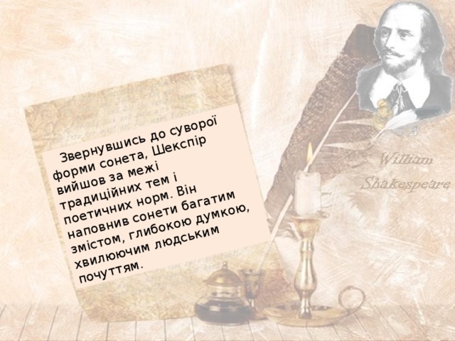  Звернувшись до суворої форми сонета, Шекспір вийшов за межі традиційних тем і поетичних норм. Він наповнив сонети багатим змістом, глибокою думкою, хвилюючим людським почуттям. 