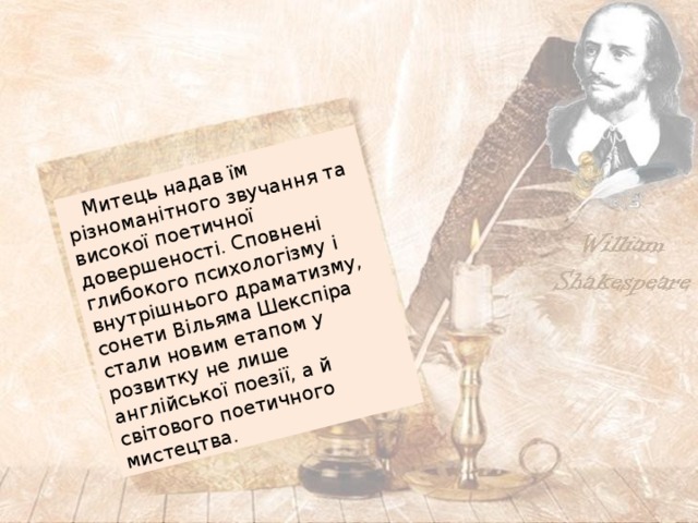  Митець надав їм різноманітного звучання та високої поетичної довершеності. Сповнені глибокого психологізму і внутрішнього драматизму, сонети Вільяма Шекспіра стали новим етапом у розвитку не лише англійської поезії, а й світового поетичного мистецтва. 