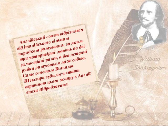  Англійський сонет відрізнявся від італійського вільним порядком римування, за яким три чотиривірші мають по дві самостійні рими, а два останні рядки римуються між собою. Саме сонетам Вільяма Шекспіра судилося стати вершиною цього жанру в Англії епохи Відродження 