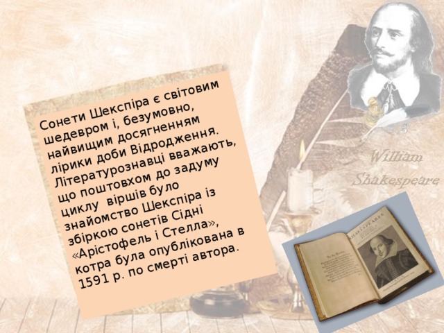 Сонети Шекспіра є світовим шедевром і, безумовно, найвищим досягненням лірики доби Відродження. Літературознавці вважають, що поштовхом до задуму циклу віршів було знайомство Шекспіра із збіркою сонетів Сідні «Арістофель і Стелла», котра була опублікована в 1591 р. по смерті автора. 