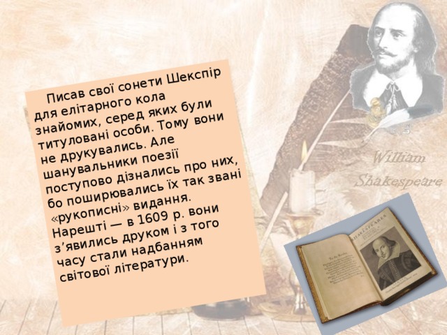  Писав свої сонети Шекспір для елітарного кола знайомих, серед яких були титуловані особи. Тому вони не друкувались. Але шанувальники поезії поступово дізнались про них, бо поширювались їх так звані «рукописні» видання. Нарешті — в 1609 р. вони з’явились друком і з того часу стали надбанням світової літератури. 
