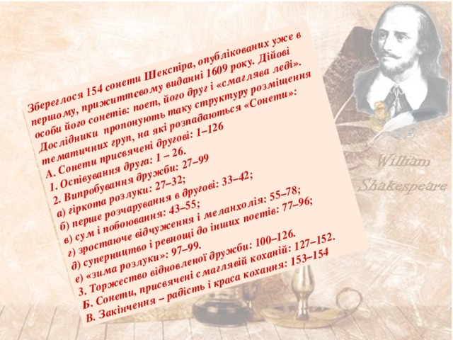 Збереглося 154 сонети Шекспіра, опублікованих уже в першому, прижиттєвому виданні 1609 року. Дійові особи його сонетів: поет, його друг і «смаглява леді». Дослідники пропонують таку структуру розміщення тематичних груп, на які розпадаються «Сонети»: А. Сонети присвячені другові: 1–126 1. Оспівування друга: 1 – 26. 2. Випробування дружби: 27–99 а) гіркота розлуки: 27–32; б) перше розчарування в другові: 33–42; в) сум і побоювання: 43–55; г) зростаюче відчуження і меланхолія: 55–78; д) суперництво і ревнощі до інших поетів: 77–96; е) «зима розлуки»: 97–99. 3. Торжество відновленої дружби: 100–126. Б. Сонети, присвячені смаглявій коханій: 127–152. В. Закінчення – радість і краса кохання: 153–154 